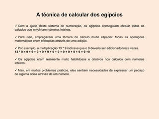 A técnica de calcular dos egípcios
 Com a ajuda deste sistema de numeração, os egípcios conseguiam efetuar todos os
cálculos que envolviam números inteiros.
 Para isso, empregavam uma técnica de cálculo muito especial: todas as operações
matemáticas eram efetuadas através de uma adição.
 Por exemplo, a multiplicação 13 * 9 indicava que o 9 deveria ser adicionado treze vezes.
13 * 9 = 9 + 9 + 9 + 9 + 9 + 9 + 9 + 9 + 9 + 9 + 9 + 9 +9
 Os egípcios eram realmente muito habilidosos e criativos nos cálculos com números
inteiros.
 Mas, em muitos problemas práticos, eles sentiam necessidades de expressar um pedaço
de alguma coisa através de um número.
 
