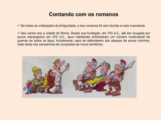 Contando com os romanos
 De todas as civilizações da Antiguidade, a dos romanos foi sem dúvida a mais importante.
 Seu centro era a cidade de Roma. Desde sua fundação, em 753 a.C., até ser ocupada por
povos estrangeiros em 476 d.C., seus habitantes enfrentaram um número incalculável de
guerras de todos os tipos. Inicialmente, para se defenderem dos ataques de povos vizinhos;
mais tarde nas campanhas de conquistas de novos territórios.
 