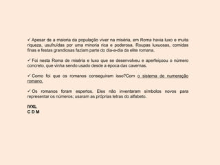  Apesar de a maioria da população viver na miséria, em Roma havia luxo e muita
riqueza, usufruídas por uma minoria rica e poderosa. Roupas luxuosas, comidas
finas e festas grandiosas faziam parte do dia-a-dia da elite romana.
 Foi nesta Roma de miséria e luxo que se desenvolveu e aperfeiçoou o número
concreto, que vinha sendo usado desde a época das cavernas.
 Como foi que os romanos conseguiram isso?Com o sistema de numeração
romano.
 Os romanos foram espertos. Eles não inventaram símbolos novos para
representar os números; usaram as próprias letras do alfabeto.
IVXL
C D M
 