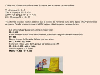  Mas se o número maior vinha antes do menor, eles somavam os seus valores.
VI = 6 porque 5 + 1 = 6
XXV = 25 porque 20 + 5 = 25
XXXVI = 36 porque 30 + 5 + 1 = 36
LX = 60 porque 50 + 10 = 60
 Ao lermos o cartaz, ficamos sabendo que o exército de Roma fez numa certa época MCDV prisioneiros
de guerra. Para ler um número como MCDV, veja os cálculos que os romanos faziam:
Em primeiro lugar buscavam a letra de maior valor.
M = 1.000
Como antes de M não tinha nenhuma letra, buscavam a segunda letra de maior valor.
D = 500
Depois tiravam de D o valor da letra que vem antes.
D – C = 500 – 100 = 400
Somavam 400 ao valor de M, porque CD está depois e M.
M + CD = 1.000 + 400 = 1.400
Sobrava apenas o V. Então:
MCDV = 1.400 + 5= 1.405
 