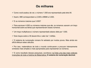 Os milhares
 Como você acabou de ver, o número 1.000 era representado pela letra M.
 Assim, MM correspondiam a 2.000 e MMM a 3.000.
 E os números maiores que 3.000?
 Para escrever 4.000 ou números maiores que ele, os romanos usavam um traço
horizontal sobre as letras que representavam esses números.
 Um traço multiplicava o número representado abaixo dele por 1.000.
 Dois traços sobre o M davam-lhe o valor de 1 milhão.
 O sistema de numeração romano foi adotado por muitos povos. Mas ainda era
difícil efetuar estes cálculos.
 Por isso, matemáticos de todo o mundo continuaram a procurar intensamente
símbolos mais simples e mais apropriados para representar os números.
 E como resultado dessas pesquisas, aconteceu na Índia uma das mais notáveis
invenções de toda a história da Matemática: O sistema de numeração decimal.
 