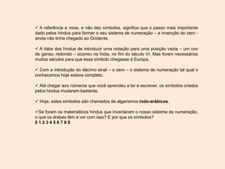  A referência a nove, e não dez símbolos, significa que o passo mais importante
dado pelos hindus para formar o seu sistema de numeração – a invenção do zero -
ainda não tinha chegado ao Ocidente.
 A idéia dos hindus de introduzir uma notação para uma posição vazia – um ovo
de ganso, redondo – ocorreu na Índia, no fim do século VI. Mas foram necessários
muitos séculos para que esse símbolo chegasse à Europa.
 Com a introdução do décimo sinal – o zero – o sistema de numeração tal qual o
conhecemos hoje estava completo.
 Até chegar aos números que você aprendeu a ler e escrever, os símbolos criados
pelos hindus mudaram bastante.
 Hoje, estes símbolos são chamados de algarismos indo-arábicos.
Se foram os matemáticos hindus que inventaram o nosso sistema de numeração,
o que os árabes têm a ver com isso? E por que os símbolos?
0 1 2 3 4 5 6 7 8 9
 