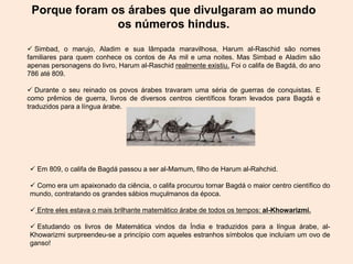 Porque foram os árabes que divulgaram ao mundo
os números hindus.
 Simbad, o marujo, Aladim e sua lâmpada maravilhosa, Harum al-Raschid são nomes
familiares para quem conhece os contos de As mil e uma noites. Mas Simbad e Aladim são
apenas personagens do livro, Harum al-Raschid realmente existiu. Foi o califa de Bagdá, do ano
786 até 809.
 Durante o seu reinado os povos árabes travaram uma séria de guerras de conquistas. E
como prêmios de guerra, livros de diversos centros científicos foram levados para Bagdá e
traduzidos para a língua árabe.
 Em 809, o califa de Bagdá passou a ser al-Mamum, filho de Harum al-Rahchid.
 Como era um apaixonado da ciência, o califa procurou tornar Bagdá o maior centro científico do
mundo, contratando os grandes sábios muçulmanos da época.
 Entre eles estava o mais brilhante matemático árabe de todos os tempos: al-Khowarizmi.
 Estudando os livros de Matemática vindos da Índia e traduzidos para a língua árabe, al-
Khowarizmi surpreendeu-se a princípio com aqueles estranhos símbolos que incluíam um ovo de
ganso!
 