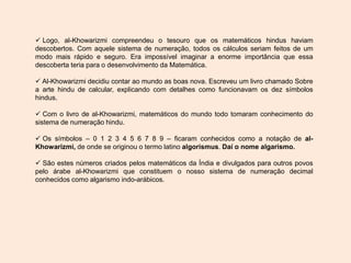  Logo, al-Khowarizmi compreendeu o tesouro que os matemáticos hindus haviam
descobertos. Com aquele sistema de numeração, todos os cálculos seriam feitos de um
modo mais rápido e seguro. Era impossível imaginar a enorme importância que essa
descoberta teria para o desenvolvimento da Matemática.
 Al-Khowarizmi decidiu contar ao mundo as boas nova. Escreveu um livro chamado Sobre
a arte hindu de calcular, explicando com detalhes como funcionavam os dez símbolos
hindus.
 Com o livro de al-Khowarizmi, matemáticos do mundo todo tomaram conhecimento do
sistema de numeração hindu.
 Os símbolos – 0 1 2 3 4 5 6 7 8 9 – ficaram conhecidos como a notação de al-
Khowarizmi, de onde se originou o termo latino algorismus. Daí o nome algarismo.
 São estes números criados pelos matemáticos da Índia e divulgados para outros povos
pelo árabe al-Khowarizmi que constituem o nosso sistema de numeração decimal
conhecidos como algarismo indo-arábicos.
 