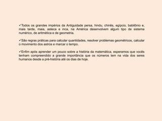 Todos os grandes impérios da Antiguidade persa, hindu, chinês, egípcio, babilônio e,
mais tarde, maia, asteca e inca, na América desenvolvem algum tipo de sistema
numérico, de aritmética e de geometria.
São regras práticas para calcular quantidades, resolver problemas geométricos, calcular
o movimento dos astros e marcar o tempo.
Enfim após aprender um pouco sobre a história da matemática, esperamos que vocês
tenham compreendido a grande importância que os números tem na vida dos seres
humanos desde a pré-história até os dias de hoje.
 