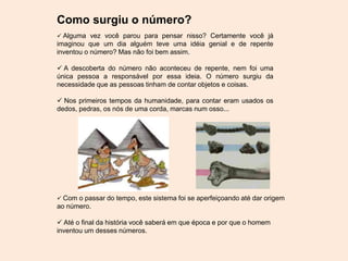 Como surgiu o número?
 Alguma vez você parou para pensar nisso? Certamente você já
imaginou que um dia alguém teve uma idéia genial e de repente
inventou o número? Mas não foi bem assim.
 A descoberta do número não aconteceu de repente, nem foi uma
única pessoa a responsável por essa ideia. O número surgiu da
necessidade que as pessoas tinham de contar objetos e coisas.
 Nos primeiros tempos da humanidade, para contar eram usados os
dedos, pedras, os nós de uma corda, marcas num osso...
 Com o passar do tempo, este sistema foi se aperfeiçoando até dar origem
ao número.
 Até o final da história você saberá em que época e por que o homem
inventou um desses números.
 