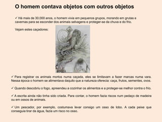 O homem contava objetos com outros objetos
 Há mais de 30.000 anos, o homem vivia em pequenos grupos, morando em grutas e
cavernas para se esconder dos animais selvagens e proteger-se da chuva e do frio.
Vejam estes caçadores:
 Para registrar os animais mortos numa caçada, eles se limitavam a fazer marcas numa vara.
Nessa época o homem se alimentava daquilo que a natureza oferecia: caça, frutos, sementes, ovos.
 Quando descobriu o fogo, apreendeu a cozinhar os alimentos e a proteger-se melhor contra o frio.
 A escrita ainda não tinha sido criada. Para contar, o homem fazia riscos num pedaço de madeira
ou em ossos de animais.
 Um pescador, por exemplo, costumava levar consigo um osso de lobo. A cada peixe que
conseguia tirar da água, fazia um risco no osso.
 