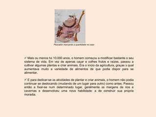 Pescador marcando a quantidade no osso
 Mais ou menos há 10.000 anos, o homem começou a modificar bastante o seu
sistema de vida. Em vez de apenas caçar e colhes frutos e raízes, passou a
cultivar algumas plantas e criar animais. Era o início da agricultura, graças à qual
aumentava muito a variedade de alimentos de que podia dispor para se
alimentar.
 E para dedicar-se às atividades de plantar e criar animais, o homem não podia
continuar se deslocando (mudando de um lugar para outro) como antes. Passou
então a fixar-se num determinado lugar, geralmente às margens de rios e
cavernas e desenvolveu uma nova habilidade: a de construir sua própria
moradia.
 