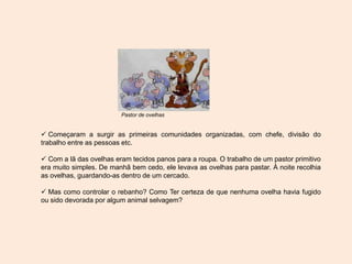  Começaram a surgir as primeiras comunidades organizadas, com chefe, divisão do
trabalho entre as pessoas etc.
 Com a lã das ovelhas eram tecidos panos para a roupa. O trabalho de um pastor primitivo
era muito simples. De manhã bem cedo, ele levava as ovelhas para pastar. À noite recolhia
as ovelhas, guardando-as dentro de um cercado.
 Mas como controlar o rebanho? Como Ter certeza de que nenhuma ovelha havia fugido
ou sido devorada por algum animal selvagem?
Pastor de ovelhas
 