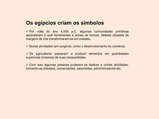 Os egípcios criam os símbolos
 Por volta do ano 4.000 a.C. algumas comunidades primitivas
aprenderam a usar ferramentas e armas de bronze. Aldeias situadas às
margens de rios transformaram-se em cidades.
 Novas atividades iam surgindo, como o desenvolvimento do comércio.
 Os agricultores passaram a produzir alimentos em quantidades
superiores (maiores) às suas necessidades.
 Com isso algumas pessoas puderam se dedicar a outras atividades,
tornando-se artesãos, comerciantes, sacerdotes, administradores etc.
 