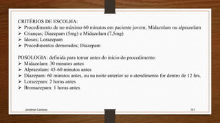 Jonathan Cardoso 101
CRITÉRIOS DE ESCOLHA:
 Procedimento de no máximo 60 minutos em paciente jovem; Midazolam ou alprazolam
 Crianças; Diazepam (5mg) e Midazolam (7,5mg)
 Idosos; Lorazepam
 Procedimentos demorados; Diazepam
POSOLOGIA: definida para tomar antes do inicio do procedimento:
 Midazolam: 30 minutos antes
 Alprazolam: 45-60 minutos antes
 Diazepam: 60 minutos antes, ou na noite anterior se o atendimento for dentro de 12 hrs.
 Lorazepam: 2 horas antes
 Bromazepam: 1 horas antes
 