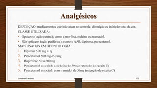Analgésicos
DEFINIÇÃO: medicamentos que irão atuar no controle, dimuição ou inibição total da dor.
CLASSE UTILIZADA:
• Opiáceos ( ação central); como a morfina, codeína ou tramadol.
• Não opiáceos (ação periférica); como o AAS, dipirona, paracetamol.
MAIS USADOS EM ODONTOLOGIA:
1. Dipirona 500 mg a 1g
2. Paracetamol 500 mg-750 mg
3. Ibuprofeno 50 a 600 mg
4. Paracetamol associado a codeína de 30mg (retenção de receita C)
5. Paracetamol associado com tramadol de 50mg (retenção de receita C)
Jonathan Cardoso 102
 