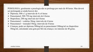 Jonathan Cardoso 103
POSOLOGIA: geralmente a posologia não se prolonga por mais de 48 horas. Mas deverá
ser prolongada se ainda houver dor.
 Dipirona; 500 a 1 g intervalo de 4 a 6 horas
 Paracetamol; 500-750 mg intervalo de 6 horas
 Ibuprofeno; 200 mg intervalo de 6 horas
 Paracetamol + codeína 30mg; intervalo de 6 horas
 Paracetamol + tramadol 50mg; intervalo de 8 horas
 Crianças; pode ser dipirona 500mg/ml ou paracetamol 200mg/ml ou ibuprofeno
50mg/ml, calculando uma gota por KG da criança e no máximo de 40 gotas.
 