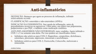 Anti-inflamatórios
DEFINIÇÃO: fármacos que agem no processo de inflamação, inibindo
seletivamente ou total.
CLASSIFICAÇÃO: esteroidais e não-esteroidais (AINEs)
INDICAÇÃO NA ENDODONTIA: fase aguda da inflamação, antes de
procedimentos invasivos ou agressivos 1 hora antes, uso tópico nas pulpotomias,
pulpectomias e pos PQC, e também como medicação sistêmica.
ANTI-INFLAMATÓRIOS NÃO ESTEROIDAIS: mais vendidos. Agem inibindo a
COX 1 e 2 ou somente uma delas. Por isso podem ser classificados como;
a. Inibidores não seletivos para COX-2; Ibuprofeno, cetoprofeno, diclofenaco,
cetorolaco, piroxicam, naproxeno, tenoxicam e aceclofenaco.
b. Inibidores seletivos para COX-2; Etoricoxibe, Celecoxibe, meloxicam e
nimesulida.
Jonathan Cardoso 104
 