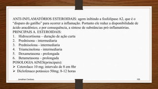 Jonathan Cardoso 105
ANTI-INFLAMATÓRIOS ESTEROIDAIS: agem inibindo a fosfolipase A2, que é o
“disparo do gatilho” para ocorrer a inflamação. Portanto ele reduz a disponibilidade de
ácido aracdônico, e por consequência, a síntese de substâncias pró-inflamatórias.
PRINCIPAIS A. ESTEROIDAIS:
1. Hidrocortisona – duração de ação curta
2. Prednisona - intermediaria
3. Prednisolona - intermediaria
4. Triamcinolona - intermediaria
5. Dexametasona - prolongada
6. Betametasona – prolongada
POSOLOGIA AINES(principais):
 Cetorolaco 10 mg; intervalo de 8 em 8hr
 Diclofenaco potássico 50mg; 8-12 horas
 