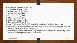 Jonathan Cardoso 106
 Ibuprofeno 400-600 mg; 8-12 hrs
 Nimesulida 100mg; 12 hrs
 Cetoprofeno 100 mg; 12 hrs
 Piroxicam 20mg; 24 hrs
 Tenoxicam 20 mg; 24 hrs
 Meloxicam 15mg; 24 hrs
 Celecoxibe 200mg; 12-24 hrs
 Etoricoxibe 60-90 mg; 24 hrs
POSOLOGIA A. ESTEROIDAIS(principais): usados para analgesia preemptiva
 Dexametasona ou betametasona de 4 a 8 mg em adultos, administrada 1 horas antes do
inicio da intervenção ou procedimento.
 Em crianças, usar betametasona 0,5 mg/ml obedecendo a regra de 1 gota por Kg, 1 hora
antes do inicio do procedimento e intervenção
 
