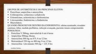 Jonathan Cardoso 108
GRUPOS DE ANTIBIÓTICOS E OS PRINCIPAIS ELEITOS:
 Penicilinas; ampicilina e amoxicilina
 Cefalosporina; cefalexina e cefadroxila
 Eritromicinas; azitromicina e claritromicina
 Lincosamidas; frademicina e clindamicina
 Macrolideos;
QUANDO PRESCREVER DENTRO DA ENDODONTIA: edema acentuado, exsudato
continuo, febre, medida profilática, infecção avançada, paciente imuno comprometido.
POSOLOGIA:
1. Penicilina V 500mg, intervalod de 6 em 6 horas
2. Ampicilina 500mg; 6horas
3. Amoxicilina 500 mg ou 875; 8 ou 12 hrs
4. Metronidazol 250 mg ou 400 mg; 8 ou 12 hrs
5. Amoxicilina +clavulanato 500 mg + 125; 8 hrs
 