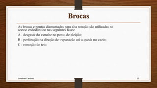Brocas
As brocas e pontas diamantadas para alta rotação são utilizadas no
acesso endodôntico nas seguintes fases:
A - desgaste do esmalte no ponto de eleição;
B - perfuração na direção de trepanação até a queda no vazio;
C - remoção do teto.
Jonathan Cardoso 25
 