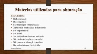 Materias utilizados para obturação
REQUISITOS:
• Radiopacidade
• Biocompatível
• Fácil remoção e manipulação
• Apresentar estabilidade dimensional
• Ser impermeável
• Ser estéril
• Ser isolúvel nos líquidos teciduais
• Não sofrer oxidação ou corrosão
• Não provocar alteração cromática
• Bacteriostático ou bactericida
Jonathan Cardoso 29
 