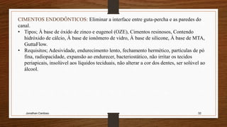 Jonathan Cardoso 32
CIMENTOS ENDODÔNTICOS: Eliminar a interface entre guta-percha e as paredes do
canal.
• Tipos; À base de óxido de zinco e eugenol (OZE), Cimentos resinosos, Contendo
hidróxido de cálcio, À base de ionômero de vidro, À base de silicone, À base de MTA,
GuttaFlow.
• Requisitos; Adesividade, endurecimento lento, fechamento hermético, partículas de pó
fina, radiopacidade, expansão ao endurecer, bacteriostático, não irritar os tecidos
periapicais, insolúvel aos líquidos teciduais, não alterar a cor dos dentes, ser solúvel ao
álcool.
 