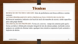 Jonathan Cardoso 37
REMOÇÃO DO TECIDO CAREADO: feito de preferência com broca esférica e curetas
manuais.
ACESSO PROPRIAMENTE DITO (TREPANAÇÃO) E PONTO DE ELEIÇÃO:
Referencial anatômico indicativo do local de inicio da manobra de acesso, sendo específico
para cada grupo dental.
DELIMITAÇÃO DO PREPRARO: Forma de contorno; tempo de contorno pelo qual a
forma cavitária é obtida pela remoção integral do teto da câmara pulpar, incluindo cornos
pulpares no sentido de eliminar toda e qualquer área retentiva responsável pelo acúmulo e
depósito de detrito.
 