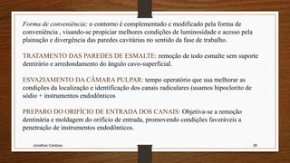Jonathan Cardoso 38
Forma de conveniência; o contorno é complementado e modificado pela forma de
conveniência , visando-se propiciar melhores condições de luminosidade e acesso pela
plainação e divergência das paredes cavitárias no sentido da fase de trabalho.
TRATAMENTO DAS PAREDES DE ESMALTE: remoção de todo esmalte sem suporte
dentirário e arredondamento do ângulo cavo-superficial.
ESVAZIAMENTO DA CÂMARA PULPAR: tempo operatório que usa melhorar as
condições da localização e identificação dos canais radiculares (usamos hipoclorito de
sódio + instrumentos endodônticos
PREPARO DO ORIFÍCIO DE ENTRADA DOS CANAIS: Objetiva-se a remoção
dentinária e moldagem do orifício de entrada, promovendo condições favoráveis a
penetração de instrumentos endodônticos.
 
