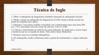 Técnica de Ingle
1. Obter a radiografia de diagnóstico (também chamada de radiografia inicial);
2. Medir o dente na radiografia de diagnóstico (CAD), desde a borda incisal (ou
ponta da cúspide) até o ápice;
3. Diminuir 3 mm desta medida e transferir este comprimento para uma lima ISO
(ex: #15), marcando com um cursor de silicone. Este é o CRI;
4. Colocar o instrumento no interior do canal radicular, de modo que o cursor toque
a borda incisal ou a cúspide do dente. Não utilize limas Hedström;
5. Realizar uma nova tomada radiográfica;
6. Na radiografia, medir a diferença entre a ponta do instrumento e o ápice radicular
(x);
Jonathan Cardoso 43
 