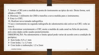 Jonathan Cardoso 44
7. Somar o CRI com a medida da ponta do instrumento ao ápice da raiz. Desta forma, será
obtido o CRD;
8. Diminua 1 milímetro do CRD e transfira a nova medida para o instrumento;
9. Este é o CRT;
10. Realizar nova tomada radiográfica.
• Caso o instrumento na segunda radiografia de odontometria não estiver no CRT, volte ao
item 6;
• Ao determinar corretamente o CRT, anote a medida de cada canal na ficha do paciente,
pois estes dados serão usados posteriormente.
OBSERVAÇÃO: Na odontometria o limite apical pode variar de acordo com a condição do
periápice;
 Sem lesão; 0,5 a 1 mm
 Com lesão; 1 a 1,5 mm
 Com lesão e reabsorção; 1,5 a 2mm
 