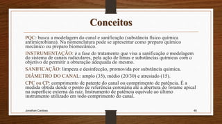 Conceitos
PQC: busca a modelagem do canal e sanificação (substância físico química
antimicrobiana). Na nomenclatura pode se apresentar como preparo químico
mecânico ou preparo biomecânico.
INSTRUMENTAÇÃO: é a fase do tratamento que visa a sanificação e modelagem
do sistema de canais radiculares, pela ação de limas e substâncias químicas com o
objetivo de permitir a obturação adequada do mesmo.
SANIFICAÇÃO: limpeza e desinfecção, promovida por substância química.
DIÂMETRO DO CANAL: amplo (35), médio (20/30) e atresiado (15).
CPC ou CP: comprimento de patente do canal ou comprimento de patência. É a
medida obtida desde o ponto de referência coronária até a abertura do forame apical
na superfície externa da raiz. Instrumento de patência equivale ao último
instrumento utilizado em todo comprimento do canal.
Jonathan Cardoso 46
 