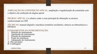 Jonathan Cardoso 47
AMPLIAÇÃO DA CONSTRIÇÃO APICAL: ampliação e regularização da constrição com
o objetivo da confecção do degrau apical.
DEGRAU APICAL: é o rebaixo onde o cone principal de obturação se encaixa
confeccionado no CRT
TÉCNICAS: manual (digital) e mecânica (rotatório oscilatório, sônicos ou ultrassônicos e
híbridos)
FUNDAMENTOS DA INTRUMENTAÇÃO:
1. Seleção do instrumento
2. Apreensão do instrumento
3. Posição de tratamento
4. Ponto de referência
5. Adequação do instrumento
A- Pré curvatura
B- Calibragem
 