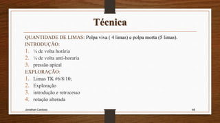 Técnica
QUANTIDADE DE LIMAS: Polpa viva ( 4 limas) e polpa morta (5 limas).
INTRODUÇÃO:
1. ¼ de volta horária
2. ¼ de volta anti-horaria
3. pressão apical
EXPLORAÇÃO:
1. Limas TK #6/8/10;
2. Exploração
3. introdução e retrocesso
4. rotação alterada
Jonathan Cardoso 48
 
