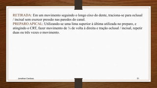 Jonathan Cardoso 51
RETIRADA: Em um movimento seguindo o longo eixo do dente, traciona-se para oclusal
/ incisal sem exercer pressão nas paredes do canal.
PREPARO APICAL: Utilizando-se uma lima superior à última utilizada no preparo, e
atingindo o CRT, fazer movimento de ¼ de volta à direita e tração oclusal / incisal, repetir
duas ou três vezes o movimento.
 