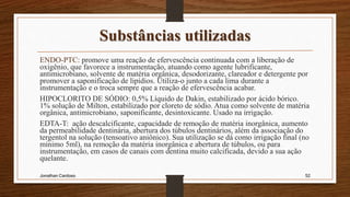 Substâncias utilizadas
ENDO-PTC: promove uma reação de efervescência continuada com a liberação de
oxigênio, que favorece a instrumentação, atuando como agente lubrificante,
antimicrobiano, solvente de matéria orgânica, desodorizante, clareador e detergente por
promover a saponificação de lipídios. Utiliza-o junto a cada lima durante a
instrumentação e o troca sempre que a reação de efervescência acabar.
HIPOCLORITO DE SÓDIO: 0,5% Líquido de Dakin, estabilizado por ácido bórico.
1% solução de Milton, estabilizado por cloreto de sódio. Atua como solvente de matéria
orgânica, antimicrobiano, saponificante, desintoxicante. Usado na irrigação.
EDTA-T: ação descalcificante, capacidade de remoção de matéria inorgânica, aumento
da permeabilidade dentinária, abertura dos túbulos dentinários, além da associação do
tergentol na solução (tensoativo aniônico). Sua utilização se dá como irrigação final (no
mínimo 5ml), na remoção da matéria inorgânica e abertura de túbulos, ou para
instrumentação, em casos de canais com dentina muito calcificada, devido a sua ação
quelante.
Jonathan Cardoso 52
 