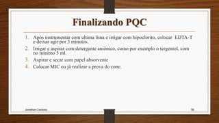 Finalizando PQC
1. Após instrumentar com ultima lima e irrigar com hipoclorito, colocar EDTA-T
e deixar agir por 3 minutos.
2. Irrigar e aspirar com detergente aniônico, como por exemplo o tergentol, com
no mínimo 5 ml.
3. Aspirar e secar com papel absorvente
4. Colocar MIC ou já realizar a prova do cone.
Jonathan Cardoso 56
 