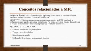 Conceitos relacionados a MIC
DEFINIÇÃO DE MIC: É amedicação tópica utilizada entre as sessões clínicas,
também conhecida como “curativo de demora”.
OBJETIVO: Eliminar microorganismos remanescentes ao PQC e reduzir a
inflamação dos tecidos apicais e periapicais. Na polpa viva tem função de controlar
a reação inflamatória e na necrose pulpar de combater a infecção.
QUANDO UTILIZAR A MIC:
• Falta de habilidade do profissional
• Tempo curto de trabalho
• Sobreinstrumentação
• Utilização de soluções irrigadoras irritantes
Jonathan Cardoso 58
 
