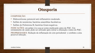 Otosporin
COMPOSIÇÃO:
• Hidrocortisona; potencial anti-inflamatório moderado.
• Sulfato de neomicina; bactérias anaeróbias facultativas
• Sulfato de Polimixina B; bactérias Gram-negativas.
INDICAÇÕES: em polpa viva usa-se como medicação antes do PQC. Em
retratamento de canal, pode ser utilizado após retirar a obturação e antes do PQC.
PROPRIEDADES: Redução da inflamação do coto periodontal e combate a uma
possível infecção.
Jonathan Cardoso 59
 