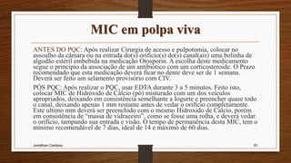 MIC em polpa viva
ANTES DO PQC: Após realizar Cirurgia de acesso e pulpotomia, colocar no
assoalho da câmara ou na entrada do(s) orifício(s) do(s) canal(ais) uma bolinha de
algodão estéril embebida na medicação Otosporin. A escolha deste medicamento
segue o principio da associação de um antibiótico com um corticosteroide. O Prazo
recomendado que esta medicação deverá ficar no dente deve ser de 1 semana.
Deverá ser feito um selamento provisório com CIV.
PÓS PQC: Após realizar o PQC, usar EDTA durante 3 a 5 minutos. Feito isto,
colocar MIC de Hidróxido de Cálcio (pó) misturado com um dos veículos
apropriados, deixando em consistência semelhante a Iogurte e preencher quase todo
o canal, deixando apenas 1 mm restante antes de vedar o orifício completamente.
Este ultimo mm deverá ser preenchido com o mesmo Hidroxido de Calcio, porém
em consistência de “massa de vidraceiro”, como se fosse uma rolha, e deverá vedar
o orifício, tampando sua entrada e visão. O tempo de permanência desta MIC, tem o
mínimo recomendável de 7 dias, ideal de 14 e máximo de 60 dias.
Jonathan Cardoso 61
 