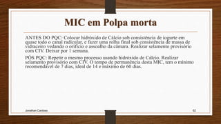 MIC em Polpa morta
ANTES DO PQC: Colocar hidróxido de Cálcio sob consistência de iogurte em
quase todo o canal radicular, e fazer uma rolha final sob consistência de massa de
vidraceiro vedando o orifício e assoalho da câmara. Realizar selamento provisório
com CIV. Deixar por 1 semana.
PÓS PQC: Repetir o mesmo processo usando hidróxido de Cálcio. Realizar
selamento provisório com CIV. O tempo de permanência desta MIC, tem o mínimo
recomendável de 7 dias, ideal de 14 e máximo de 60 dias.
Jonathan Cardoso 62
 