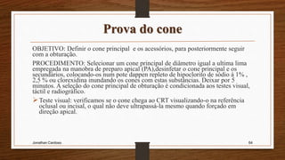 Prova do cone
OBJETIVO: Definir o cone principal e os acessórios, para posteriormente seguir
com a obturação.
PROCEDIMENTO: Selecionar um cone principal de diâmetro igual a ultima lima
empregada na manobra de preparo apical (PA),desinfetar o cone principal e os
secundários, colocando-os num pote dappen repleto de hipoclorito de sódio à 1% ,
2,5 % ou clorexidina inundando os cones com estas substâncias. Deixar por 5
minutos. A seleção do cone principal de obturação é condicionada aos testes visual,
táctil e radiográfico.
Teste visual: verificamos se o cone chega ao CRT visualizando-o na referência
oclusal ou incisal, o qual não deve ultrapassá-la mesmo quando forçado em
direção apical.
Jonathan Cardoso 64
 