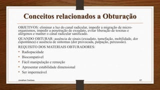 Conceitos relacionados a Obturação
OBJETIVOS: eliminar a luz do canal radicular, impedir a migração de micro-
organismos, impedir a penetração de exsudato, evitar liberação de toxinas e
alergenos e manter o canal radicular sanificado.
QUANDO OBTURAR: ausência de sinais (exsudato, tumefação, mobilidade, dor
espontânea) e ausência de sintomas (dor provocada, palpação, percussão).
REQUISITO DOS MATERIAIS OBTURADORES:
• Radiopacidade
• Biocompativel
• Fácil manipulação e remoção
• Apresentar estabilidade dimensional
• Ser impermeável
Jonathan Cardoso 67
 