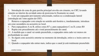 Jonathan Cardoso 71
5. Introdução do cone de guta percha principal envolto em cimento, no CRT, levando
cimento ao interior da cavidade antes de posiciona-lo fixamente no canal.
6. Com um espaçador previamente selecionado, realiza-se a condensação lateral
(introdução até 1mm aquém do CRT).
7. Remova o espaçador com rotação no sentido anti-horário e, imediatamente, introduza
um cone secundário ou acessório no local.
8. Para espaçadores A ou B, utilize cones R7 e, para espaçadores C ou D, cones R8
9. Repita este procedimento até o total preenchimento do canal.
10. A medida que o canal vai sendo preenchido, o espaçador entra cada vez menos em
profundidade no canal
11. Se algum cone acessório entortar no momento da introdução, retire-o e insira outro no
local.
12. Quando o espaçador não entrar mais, indica que o canal já está totalmente preenchido
 