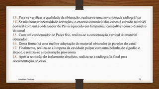 Jonathan Cardoso 72
13. Para se verificar a qualidade da obturação, realiza-se uma nova tomada radiográfica
14. Se não houver necessidade correções, o excesso coronário dos cones é cortado no nível
cervical com um condensador de Paiva aquecido em lamparina, compatível com o diâmetro
do canal
15. Com um condensador de Paiva frio, realiza-se a condensação vertical do material
obturador
16. Desta forma há uma melhor adaptação do material obturador às paredes do canal
17. Finalmente, realiza-se a limpeza da cavidade pulpar com uma bolinha de algodão e
álcool, e realiza-se a restauração provisória
18. Após a remoção do isolamento absoluto, realiza-se a radiografia final para
documentação do caso
 