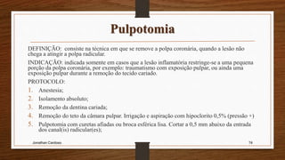 Pulpotomia
DEFINIÇÃO: consiste na técnica em que se remove a polpa coronária, quando a lesão não
chega a atingir a polpa radicular.
INDICAÇÃO: indicada somente em casos que a lesão inflamatória restringe-se a uma pequena
porção da polpa coronária, por exemplo: traumatismo com exposição pulpar, ou ainda uma
exposição pulpar durante a remoção do tecido cariado.
PROTOCOLO:
1. Anestesia;
2. Isolamento absoluto;
3. Remoção da dentina cariada;
4. Remoção do teto da câmara pulpar. Irrigação e aspiração com hipoclorito 0,5% (pressão +)
5. Pulpotomia com curetas afiadas ou broca esférica lisa. Cortar a 0,5 mm abaixo da entrada
dos canal(is) radicular(es);
Jonathan Cardoso 74
 