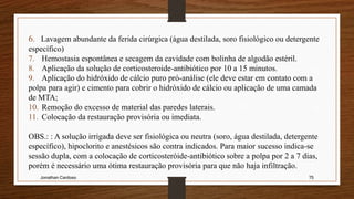 Jonathan Cardoso 75
6. Lavagem abundante da ferida cirúrgica (água destilada, soro fisiológico ou detergente
específico)
7. Hemostasia espontânea e secagem da cavidade com bolinha de algodão estéril.
8. Aplicação da solução de corticosteroide-antibiótico por 10 a 15 minutos.
9. Aplicação do hidróxido de cálcio puro pró-análise (ele deve estar em contato com a
polpa para agir) e cimento para cobrir o hidróxido de cálcio ou aplicação de uma camada
de MTA;
10. Remoção do excesso de material das paredes laterais.
11. Colocação da restauração provisória ou imediata.
OBS.: : A solução irrigada deve ser fisiológica ou neutra (soro, água destilada, detergente
específico), hipoclorito e anestésicos são contra indicados. Para maior sucesso indica-se
sessão dupla, com a colocação de corticosteróide-antibiótico sobre a polpa por 2 a 7 dias,
porém é necessário uma ótima restauração provisória para que não haja infiltração.
 