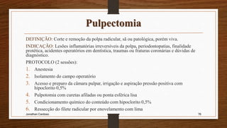 Pulpectomia
DEFINIÇÃO: Corte e remoção da polpa radicular, sã ou patológica, porém viva.
INDICAÇÃO: Lesões inflamatórias irreversíveis da polpa, periodontopatias, finalidade
protética, acidentes operatórios em dentística, traumas ou fraturas coronárias e dúvidas de
diagnóstico.
PROTOCOLO (2 sessões):
1. Anestesia
2. Isolamento do campo operatório
3. Acesso e preparo da câmara pulpar, irrigação e aspiração pressão positiva com
hipoclorito 0,5%
4. Pulpotomia com curetas afiladas ou ponta esférica lisa
5. Condicionamento químico do conteúdo com hipoclorito 0,5%
6. Ressecção do filete radicular por enovelamento com lima
Jonathan Cardoso 76
 