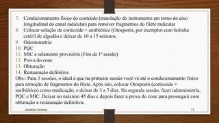 Jonathan Cardoso 77
7. Condicionamento físico do conteúdo (translação do instrumento em torno do eixo
longitudinal do canal radicular) para remover fragmentos do filete radicular
8. Colocar solução de corticoide + antibiótico (Otosporin, por exemplo) com bolinha
estéril de algodão e deixar de 10 a 15 minutos.
9. Odontometria
10. PQC
11. MIC e selamento provisório (Fim da 1ª sessão)
12. Prova do cone
13. Obturação
14. Restauração definitiva
Obs.: Para 3 sessões, o ideal é que na primeira sessão você vá até o condicionamento físico
para remoção de fragmentos do filete. Após isto, colocar Otosporin (corticoide +
antibiótico) como medicação, e deixar de 3 a 7 dias. Na segunda sessão, fazer odontometria,
PQC e MIC. Deixar no máximo 45 dias e depois fazer a prova do cone para prosseguir com
obturação e restauração definitiva.
 