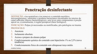 Penetração desinfectante
DEFINIÇÃO: visa neutralizar e/ou remover o conteúdo necrótico,
microorganismos, substratos e produtos bacterianos encontrados no interior do
canal radicular (fatores bacteriológicos), sem levar estes componentes à porção
apical ou, eventualmente, à região periapical (fator biológico).
INDICAÇÃO: Polpas já necrosadas ou mortificadas, pós patologias ou trauma.
PROTOCOLO:
1. Anestesia
2. Isolamento absoluto
3. Acesso e preparo da câmara pulpar
4. Condicionamento químico do conteúdo com hipoclorito 1% ou 2,5% (nova
tendência)
5. Condicionamento físico do conteúdo sem ultrapassar terço médio
Jonathan Cardoso 78
 