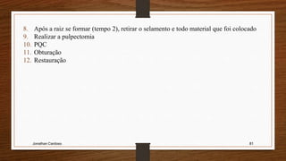 Jonathan Cardoso 81
8. Após a raiz se formar (tempo 2), retirar o selamento e todo material que foi colocado
9. Realizar a pulpectomia
10. PQC
11. Obturação
12. Restauração
 