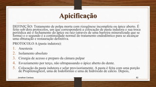Apicificação
DEFINIÇÃO: Tratamento de polpa morta com rizogênese incompleta ou ápice aberto. É
feito sob dois protocolos, um que corresponderá a colocação de pasta indutora e sua troca
periódica até o fechamento do ápice ou raiz (através de uma barreira mineralizada que se
forma) e o segundo é a continuidade normal do tratamento endodôntico para se alcançar
uma obturação e restauração definitiva.
PROTOCOLO A (pasta indutora):
1. Anestesia
2. Isolamento absoluto
3. Cirurgia de acesso e preparo da câmara pulpar
4. Esvaziamento por terço, não ultrapassando o ápice aberto do dente.
5. Colocação da pasta indutora e selar provisoriamente. A pasta é feita com uma porção
de Propilenoglicol, uma de Iodofórmio e uma de hidróxido de cálcio. Depois,
Jonathan Cardoso 82
 