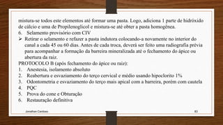 Jonathan Cardoso 83
mistura-se todos este elementos até formar uma pasta. Logo, adiciona 1 parte de hidróxido
de cálcio e uma de Propilenoglicol e mistura-se até obter a pasta homogênea.
6. Selamento provisório com CIV
 Retirar o selamento e refazer a pasta indutora colocando-a novamente no interior do
canal a cada 45 ou 60 dias. Antes de cada troca, deverá ser feito uma radiografia prévia
para acompanhar a formação da barreira mineralizada até o fechamento do ápice ou
abertura da raiz.
PROTOCOLO B (após fechamento do ápice ou raiz):
1. Anestesia, isolamento absoluto
2. Reabertura e esvaziamento do terço cervical e médio usando hipoclorito 1%
3. Odontometria e esvaziamento do terço mais apical com a barreira, porém com cautela
4. PQC
5. Prova do cone e Obturação
6. Restauração definitiva
 